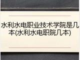 水利水电职业技术学院是几本(水利水电职院几本)