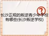 长沙正规的叛逆青少年学校有哪些(长沙叛逆学校)