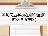 潍坊商业学校在哪个区(潍坊商校所在区)