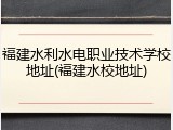 福建水利水电职业技术学校地址(福建水校地址)