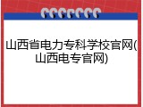 山西省电力专科学校官网(山西电专官网)