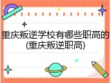 重庆叛逆学校有哪些职高的(重庆叛逆职高)
