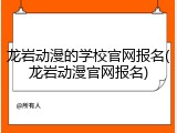 龙岩动漫的学校官网报名(龙岩动漫官网报名)