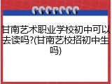 甘南艺术职业学校初中可以去读吗?(甘南艺校招初中生吗)
