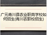 广元青川县农业职高学校如何招生(青川农职校招生)