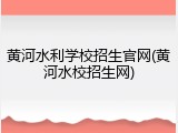 黄河水利学校招生官网(黄河水校招生网)