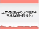 玉林动漫的学校官网报名(玉林动漫校网报名)