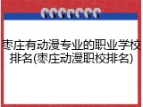 枣庄有动漫专业的职业学校排名(枣庄动漫职校排名)