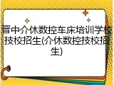 晋中介休数控车床培训学校技校招生(介休数控技校招生)