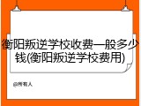 衡阳叛逆学校收费一般多少钱(衡阳叛逆学校费用)