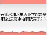云南水利水电职业学院是高职么(云南水电职院高职？)