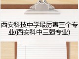 西安科技中学最厉害三个专业(西安科中三强专业)