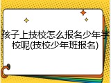 孩子上技校怎么报名少年学校呢(技校少年班报名)