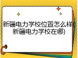 新疆电力学校位置怎么样(新疆电力学校在哪)