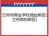 兰州市商业学校地址新区(兰州商校新区)