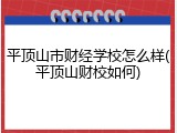 平顶山市财经学校怎么样(平顶山财校如何)
