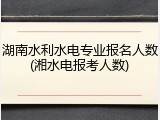 湖南水利水电专业报名人数(湘水电报考人数)