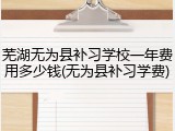 芜湖无为县补习学校一年费用多少钱(无为县补习学费)