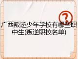 广西叛逆少年学校有哪些职中生(叛逆职校名单)