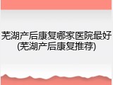 芜湖产后康复哪家医院最好(芜湖产后康复推荐)