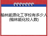 榆林能源化工学校有多少人(榆林能化校人数)