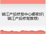 镇江产后修复中心哪家好(镇江产后修复推荐)