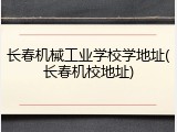 长春机械工业学校学地址(长春机校地址)