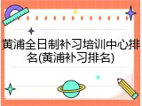 黄浦全日制补习培训中心排名(黄浦补习排名)