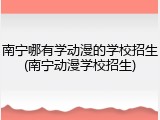 南宁哪有学动漫的学校招生(南宁动漫学校招生)