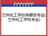 兰州化工学校有哪些专业(兰州化工学校专业)