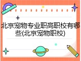 北京宠物专业职高职校有哪些(北京宠物职校)