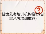 甘肃艺考培训机构推荐(甘肃艺考培训推荐)