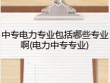 中专电力专业包括哪些专业啊(电力中专专业)