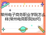 常州电子商务职业学院怎么样(常州电商职院如何)