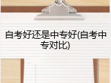 自考好还是中专好(自考中专对比)