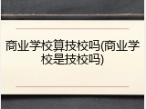 商业学校算技校吗(商业学校是技校吗)