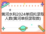 黄河水利2024单招拟录取人数(黄河单招录取数)