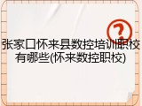张家口怀来县数控培训职校有哪些(怀来数控职校)