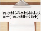 山东水利专科学校排名技校前十(山东水利技校前十)