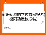 衡阳动漫的学校官网报名(衡阳动漫校报名)