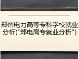 郑州电力高等专科学校就业分析("郑电高专就业分析")