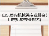 山东省内机械类专业排名(山东机械专业排名)