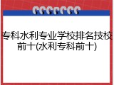 专科水利专业学校排名技校前十(水利专科前十)