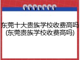 东莞十大贵族学校收费高吗(东莞贵族学校收费高吗)