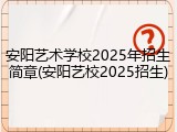 安阳艺术学校2025年招生简章(安阳艺校2025招生)