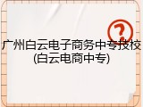 广州白云电子商务中专技校(白云电商中专)
