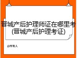 晋城产后护理师证在哪里考(晋城产后护理考证)