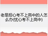 老是担心考不上高中的人怎么办(忧心考不上高中)