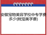 安徽宠物美容学校中专学费多少(皖宠美学费)