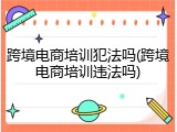 跨境电商培训犯法吗(跨境电商培训违法吗)